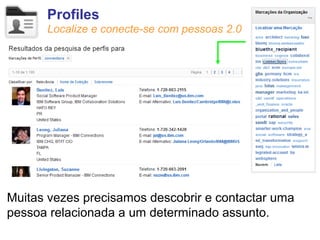 Profiles
      Localize e conecte-se com pessoas 2.0




Muitas vezes precisamos descobrir e contactar uma
pessoa relacionada a um determinado assunto.
 
