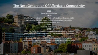 The Next Generation Of Affordable Connectivity
10:00
Registration & Coffee
10:30
Simplifying the network with cnPilot – Affordable, enterprise-grade,
high-density 802.11ac Indoor Access Points delivering reliable,
high-performance indoor WiFi.
12:00
Lunch & Networking
13:00
Meet the challenges faced by today’s enterprise networks through
hands-on lab activities using Ubiquiti UAPs and the UniFi controller.
14:00
Demonstrations on how ePMP delivers peak performance at a
competitive pricing despite even the noisiest real-world environments.
15:00
Q&A
 