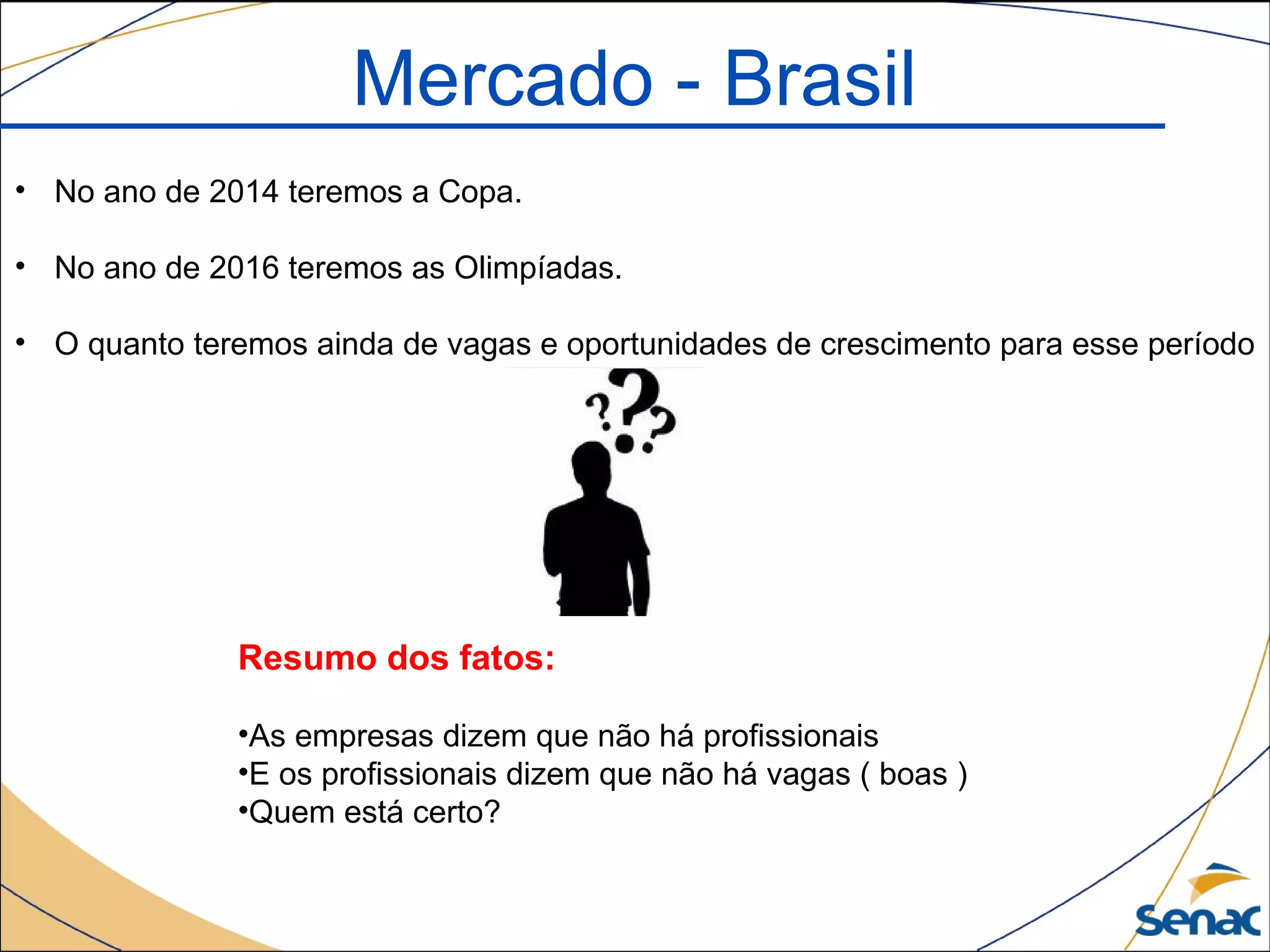 Mercado - Brasil
• No ano de 2014 teremos a Copa.
• No ano de 2016 teremos as Olimpíadas.
• O quanto teremos ainda de vagas e oportunidades de crescimento para esse período
Resumo dos fatos:
•As empresas dizem que não há profissionais
•E os profissionais dizem que não há vagas ( boas )
•Quem está certo?
 