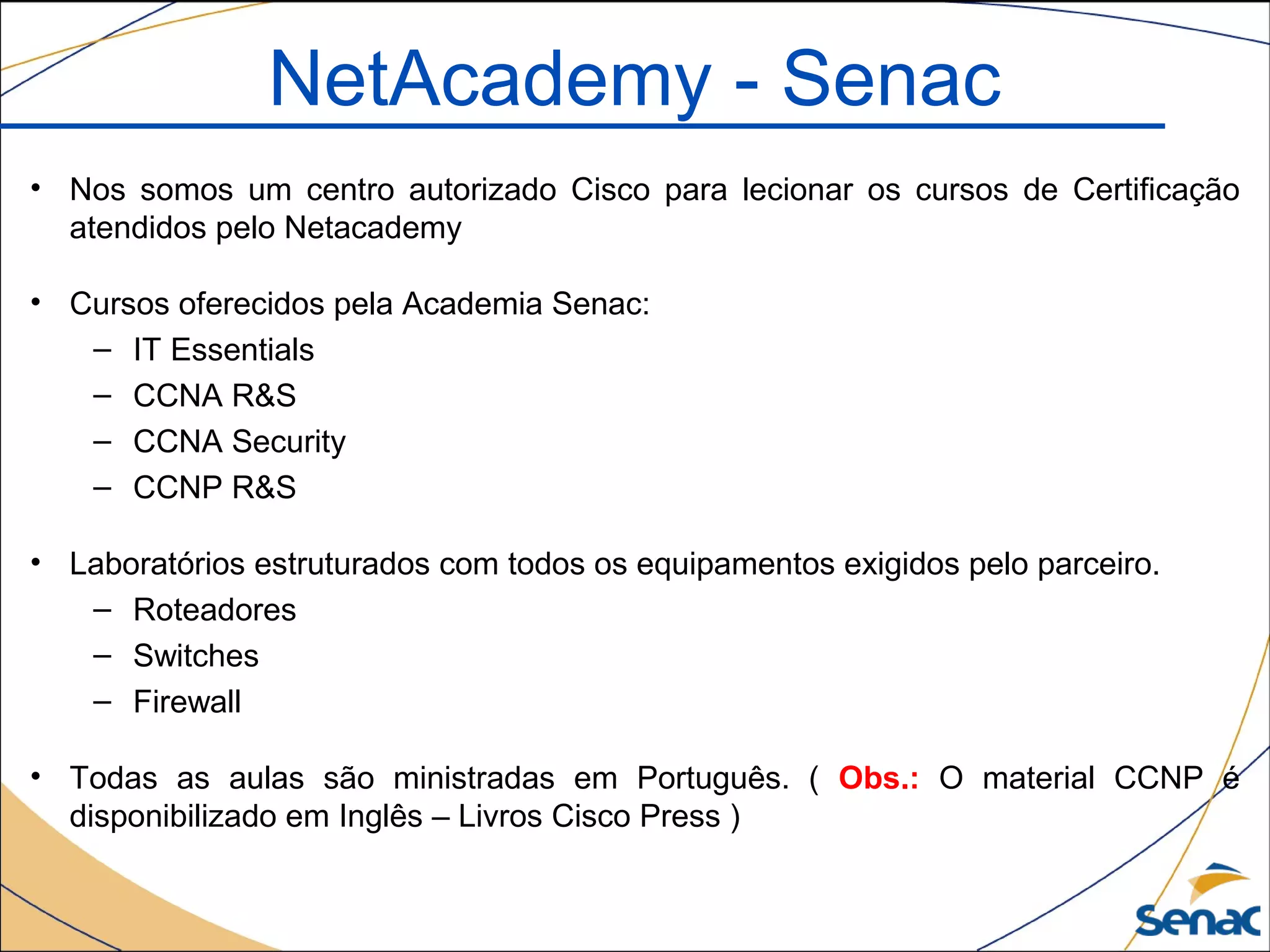 NetAcademy - Senac
• Nos somos um centro autorizado Cisco para lecionar os cursos de Certificação
atendidos pelo Netacademy
• Cursos oferecidos pela Academia Senac:
– IT Essentials
– CCNA R&S
– CCNA Security
– CCNP R&S
• Laboratórios estruturados com todos os equipamentos exigidos pelo parceiro.
– Roteadores
– Switches
– Firewall
• Todas as aulas são ministradas em Português. ( Obs.: O material CCNP é
disponibilizado em Inglês – Livros Cisco Press )
 