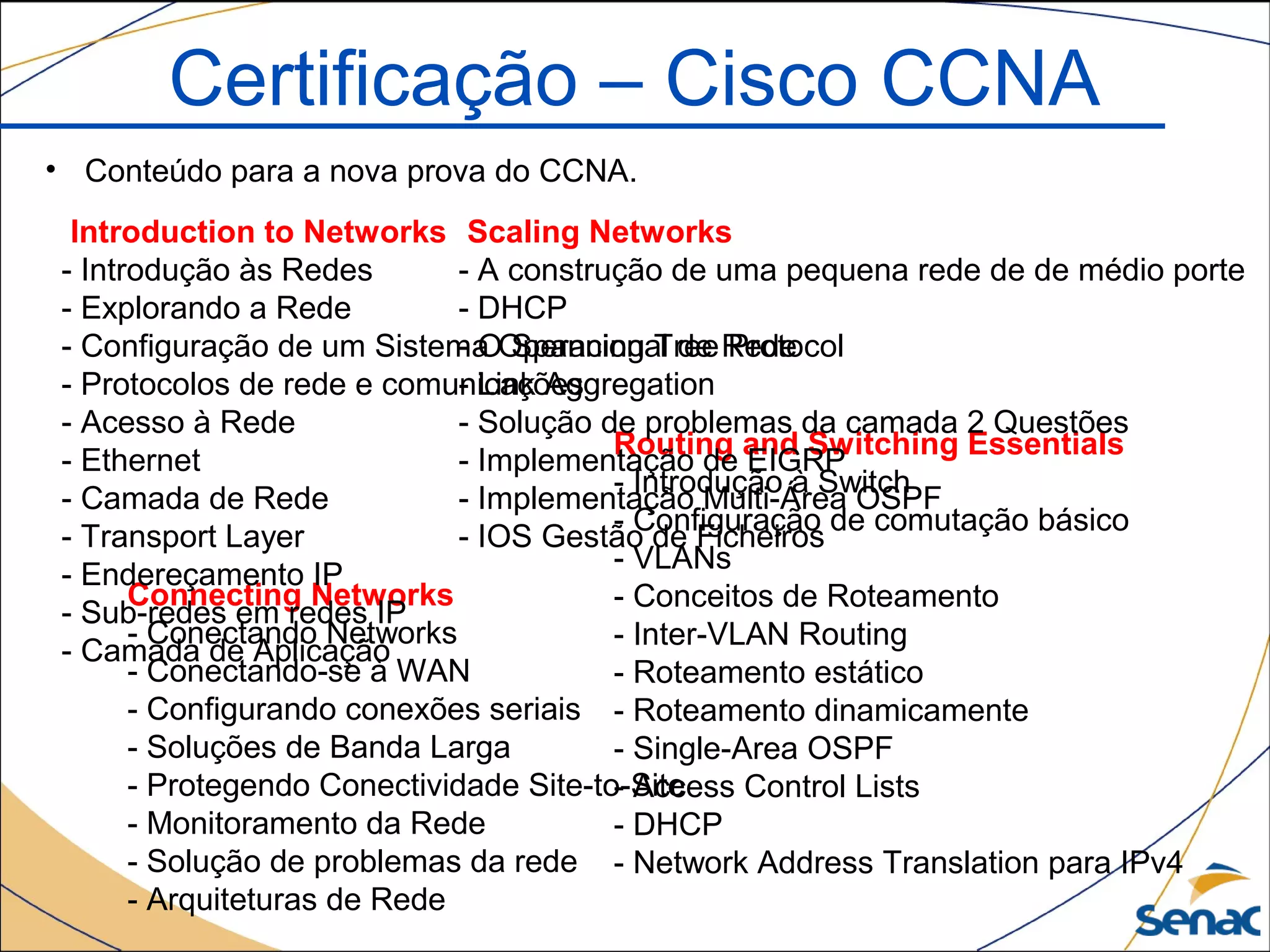 Certificação – Cisco CCNA
• Conteúdo para a nova prova do CCNA.
Routing and Switching Essentials
- Introdução à Switch
- Configuração de comutação básico
- VLANs
- Conceitos de Roteamento
- Inter-VLAN Routing
- Roteamento estático
- Roteamento dinamicamente
- Single-Area OSPF
- Access Control Lists
- DHCP
- Network Address Translation para IPv4
Scaling Networks
- A construção de uma pequena rede de de médio porte
- DHCP
- O Spanning Tree Protocol
- Link Aggregation
- Solução de problemas da camada 2 Questões
- Implementação de EIGRP
- Implementação Multi-Área OSPF
- IOS Gestão de Ficheiros
Connecting Networks
- Conectando Networks
- Conectando-se à WAN
- Configurando conexões seriais
- Soluções de Banda Larga
- Protegendo Conectividade Site-to-Site
- Monitoramento da Rede
- Solução de problemas da rede
- Arquiteturas de Rede
Introduction to Networks
- Introdução às Redes
- Explorando a Rede
- Configuração de um Sistema Operacional de Rede
- Protocolos de rede e comunicações
- Acesso à Rede
- Ethernet
- Camada de Rede
- Transport Layer
- Endereçamento IP
- Sub-redes em redes IP
- Camada de Aplicação
 