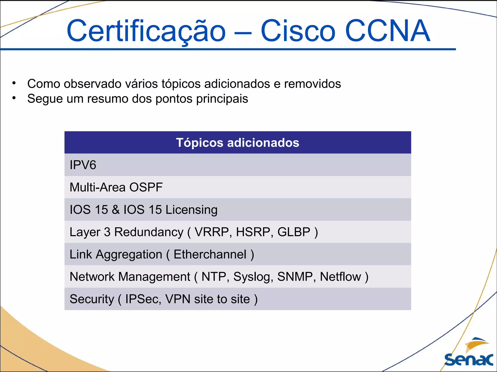 Tópicos adicionados
IPV6
Multi-Area OSPF
IOS 15 & IOS 15 Licensing
Layer 3 Redundancy ( VRRP, HSRP, GLBP )
Link Aggregation ( Etherchannel )
Network Management ( NTP, Syslog, SNMP, Netflow )
Security ( IPSec, VPN site to site )
Certificação – Cisco CCNA
• Como observado vários tópicos adicionados e removidos
• Segue um resumo dos pontos principais
 