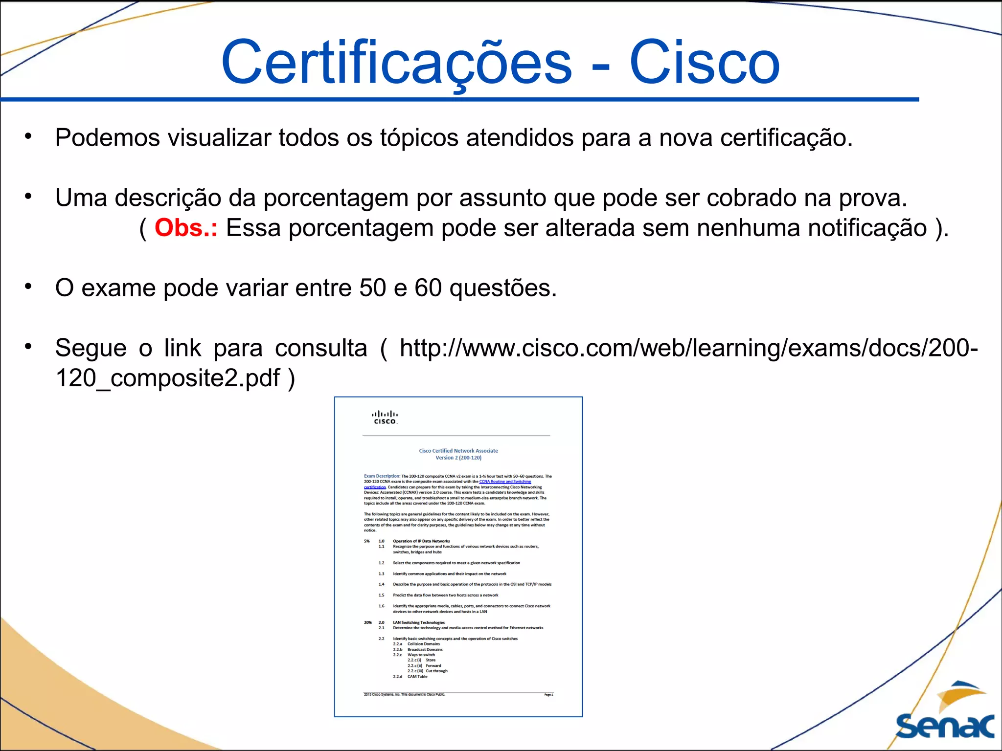 • Podemos visualizar todos os tópicos atendidos para a nova certificação.
• Uma descrição da porcentagem por assunto que pode ser cobrado na prova.
( Obs.: Essa porcentagem pode ser alterada sem nenhuma notificação ).
• O exame pode variar entre 50 e 60 questões.
• Segue o link para consulta ( http://www.cisco.com/web/learning/exams/docs/200-
120_composite2.pdf )
Certificações - Cisco
 