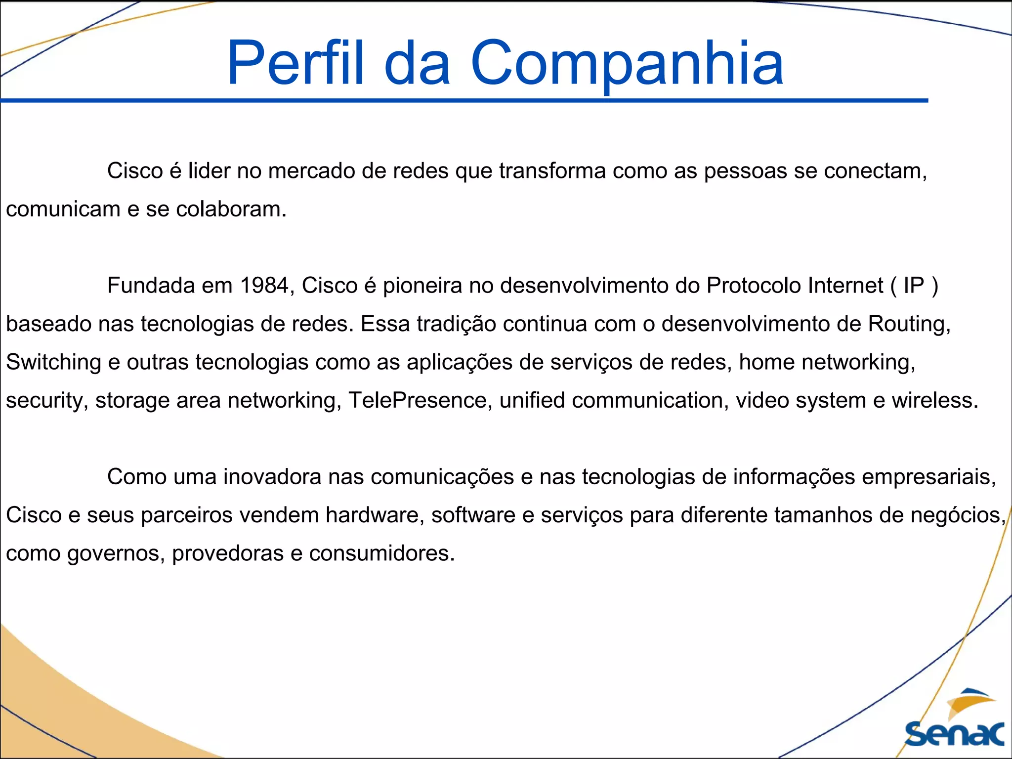Cisco é lider no mercado de redes que transforma como as pessoas se conectam,
comunicam e se colaboram.
Fundada em 1984, Cisco é pioneira no desenvolvimento do Protocolo Internet ( IP )
baseado nas tecnologias de redes. Essa tradição continua com o desenvolvimento de Routing,
Switching e outras tecnologias como as aplicações de serviços de redes, home networking,
security, storage area networking, TelePresence, unified communication, video system e wireless.
Como uma inovadora nas comunicações e nas tecnologias de informações empresariais,
Cisco e seus parceiros vendem hardware, software e serviços para diferente tamanhos de negócios,
como governos, provedoras e consumidores.
Perfil da Companhia
 