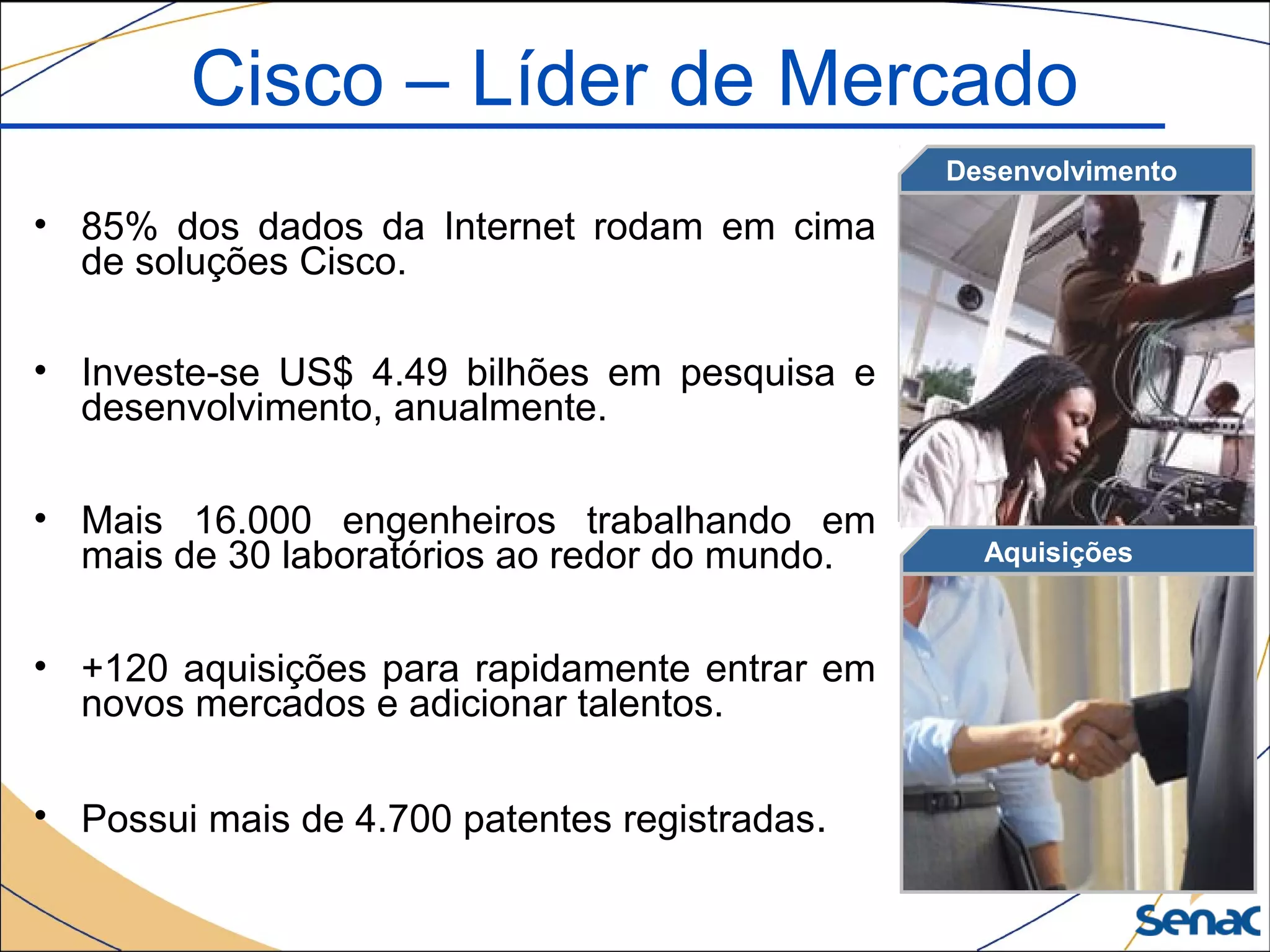 • 85% dos dados da Internet rodam em cima
de soluções Cisco.
• Investe-se US$ 4.49 bilhões em pesquisa e
desenvolvimento, anualmente.
• Mais 16.000 engenheiros trabalhando em
mais de 30 laboratórios ao redor do mundo.
• +120 aquisições para rapidamente entrar em
novos mercados e adicionar talentos.
• Possui mais de 4.700 patentes registradas.
Aquisições
Desenvolvimento
Cisco – Líder de Mercado
 