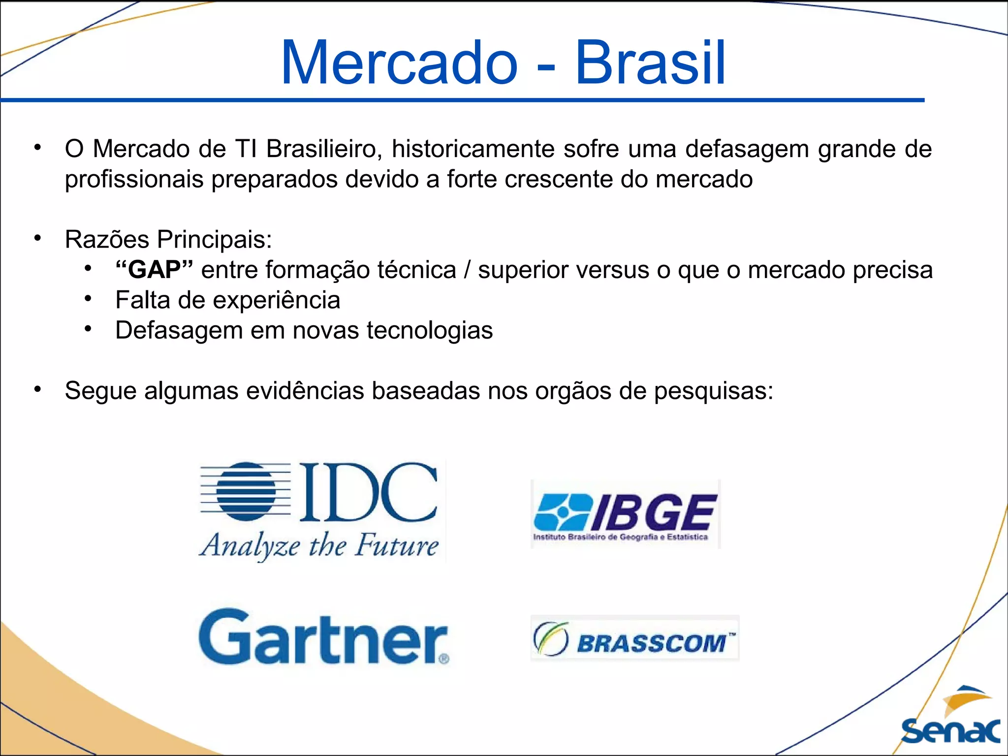 Mercado - Brasil
• O Mercado de TI Brasilieiro, historicamente sofre uma defasagem grande de
profissionais preparados devido a forte crescente do mercado
• Razões Principais:
• “GAP” entre formação técnica / superior versus o que o mercado precisa
• Falta de experiência
• Defasagem em novas tecnologias
• Segue algumas evidências baseadas nos orgãos de pesquisas:
 