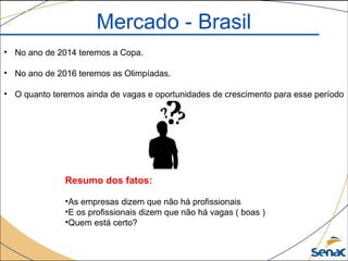 Mercado - Brasil
• No ano de 2014 teremos a Copa.
• No ano de 2016 teremos as Olimpíadas.
• O quanto teremos ainda de vagas e oportunidades de crescimento para esse período
Resumo dos fatos:
•As empresas dizem que não há profissionais
•E os profissionais dizem que não há vagas ( boas )
•Quem está certo?
 