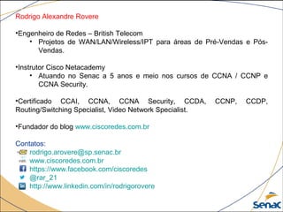 Rodrigo Alexandre Rovere
•Engenheiro de Redes – British Telecom
• Projetos de WAN/LAN/Wireless/IPT para áreas de Pré-Vendas e Pós-
Vendas.
•Instrutor Cisco Netacademy
• Atuando no Senac a 5 anos e meio nos cursos de CCNA / CCNP e
CCNA Security.
•Certificado CCAI, CCNA, CCNA Security, CCDA, CCNP, CCDP,
Routing/Switching Specialist, Video Network Specialist.
•Fundador do blog www.ciscoredes.com.br
Contatos:
rodrigo.arovere@sp.senac.br
www.ciscoredes.com.br
https://www.facebook.com/ciscoredes
@rar_21
http://www.linkedin.com/in/rodrigorovere
 