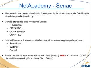 NetAcademy - Senac
• Nos somos um centro autorizado Cisco para lecionar os cursos de Certificação
atendidos pelo Netacademy
• Cursos oferecidos pela Academia Senac:
– IT Essentials
– CCNA R&S
– CCNA Security
– CCNP R&S
• Laboratórios estruturados com todos os equipamentos exigidos pelo parceiro.
– Roteadores
– Switches
– Firewall
• Todas as aulas são ministradas em Português. ( Obs.: O material CCNP é
disponibilizado em Inglês – Livros Cisco Press )
 