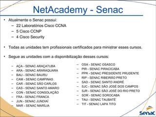 NetAcademy - Senac
• Atualmente o Senac possui:
– 22 Laboratórios Cisco CCNA
– 5 Cisco CCNP
– 4 Cisco Security
• Todas as unidades tem profissionais certificados para ministrar esses cursos.
• Segue as unidades com a disponibilização desses cursos:
– AÇA - SENAC ARAÇATUBA
– ARA - SENAC ARARAQUARA
– BAU - SENAC BAURU
– CAM - SENAC CAMPINAS
– CAR - SENAC SÃO CARLOS
– CAS - SENAC SANTO AMARO
– CON - SENAC CONSOLAÇÃO
– FRA - SENAC FRANCA
– JUN - SENAC JUNDIAÍ
– MAR - SENAC MARÍLIA
– OSA - SENAC OSASCO
– PIR - SENAC PIRACICABA
– PPR - SENAC PRESIDENTE PRUDENTE
– RIP - SENAC RIBEIRÃO PRETO
– SAD - SENAC SANTO ANDRÉ
– SJC - SENAC SÃO JOSÉ DOS CAMPOS
– SJR - SENAC SÃO JOSÉ DO RIO PRETO
– SOR - SENAC SOROCABA
– TAU - SENAC TAUBATÉ
– TIT - SENAC LAPA TITO
 