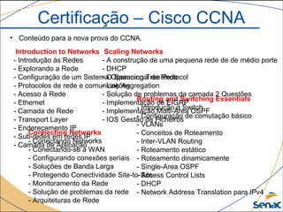 Certificação – Cisco CCNA
• Conteúdo para a nova prova do CCNA.
Routing and Switching Essentials
- Introdução à Switch
- Configuração de comutação básico
- VLANs
- Conceitos de Roteamento
- Inter-VLAN Routing
- Roteamento estático
- Roteamento dinamicamente
- Single-Area OSPF
- Access Control Lists
- DHCP
- Network Address Translation para IPv4
Scaling Networks
- A construção de uma pequena rede de de médio porte
- DHCP
- O Spanning Tree Protocol
- Link Aggregation
- Solução de problemas da camada 2 Questões
- Implementação de EIGRP
- Implementação Multi-Área OSPF
- IOS Gestão de Ficheiros
Connecting Networks
- Conectando Networks
- Conectando-se à WAN
- Configurando conexões seriais
- Soluções de Banda Larga
- Protegendo Conectividade Site-to-Site
- Monitoramento da Rede
- Solução de problemas da rede
- Arquiteturas de Rede
Introduction to Networks
- Introdução às Redes
- Explorando a Rede
- Configuração de um Sistema Operacional de Rede
- Protocolos de rede e comunicações
- Acesso à Rede
- Ethernet
- Camada de Rede
- Transport Layer
- Endereçamento IP
- Sub-redes em redes IP
- Camada de Aplicação
 