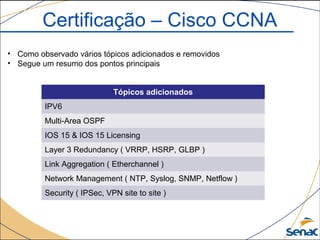 Tópicos adicionados
IPV6
Multi-Area OSPF
IOS 15 & IOS 15 Licensing
Layer 3 Redundancy ( VRRP, HSRP, GLBP )
Link Aggregation ( Etherchannel )
Network Management ( NTP, Syslog, SNMP, Netflow )
Security ( IPSec, VPN site to site )
Certificação – Cisco CCNA
• Como observado vários tópicos adicionados e removidos
• Segue um resumo dos pontos principais
 