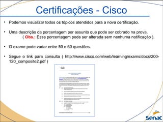 • Podemos visualizar todos os tópicos atendidos para a nova certificação.
• Uma descrição da porcentagem por assunto que pode ser cobrado na prova.
( Obs.: Essa porcentagem pode ser alterada sem nenhuma notificação ).
• O exame pode variar entre 50 e 60 questões.
• Segue o link para consulta ( http://www.cisco.com/web/learning/exams/docs/200-
120_composite2.pdf )
Certificações - Cisco
 