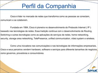 Cisco é lider no mercado de redes que transforma como as pessoas se conectam,
comunicam e se colaboram.
Fundada em 1984, Cisco é pioneira no desenvolvimento do Protocolo Internet ( IP )
baseado nas tecnologias de redes. Essa tradição continua com o desenvolvimento de Routing,
Switching e outras tecnologias como as aplicações de serviços de redes, home networking,
security, storage area networking, TelePresence, unified communication, video system e wireless.
Como uma inovadora nas comunicações e nas tecnologias de informações empresariais,
Cisco e seus parceiros vendem hardware, software e serviços para diferente tamanhos de negócios,
como governos, provedoras e consumidores.
Perfil da Companhia
 