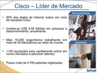 • 85% dos dados da Internet rodam em cima
de soluções Cisco.
• Investe-se US$ 4.49 bilhões em pesquisa e
desenvolvimento, anualmente.
• Mais 16.000 engenheiros trabalhando em
mais de 30 laboratórios ao redor do mundo.
• +120 aquisições para rapidamente entrar em
novos mercados e adicionar talentos.
• Possui mais de 4.700 patentes registradas.
Aquisições
Desenvolvimento
Cisco – Líder de Mercado
 