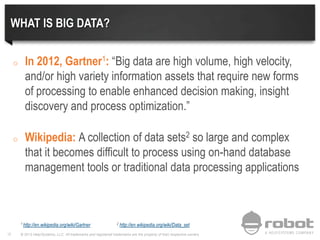 © 2013 Help/Systems, LLC. All trademarks and registered trademarks are the property of their respective owners12
WHAT IS BIG DATA?
o In 2012, Gartner1: “Big data are high volume, high velocity,
and/or high variety information assets that require new forms
of processing to enable enhanced decision making, insight
discovery and process optimization.”
o Wikipedia: A collection of data sets2 so large and complex
that it becomes difficult to process using on-hand database
management tools or traditional data processing applications
1 http://en.wikipedia.org/wiki/Gartner 2 http://en.wikipedia.org/wiki/Data_set
 