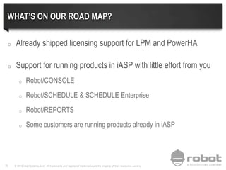 © 2013 Help/Systems, LLC. All trademarks and registered trademarks are the property of their respective owners78
WHAT’S ON OUR ROAD MAP?
o Already shipped licensing support for LPM and PowerHA
o Support for running products in iASP with little effort from you
o Robot/CONSOLE
o Robot/SCHEDULE & SCHEDULE Enterprise
o Robot/REPORTS
o Some customers are running products already in iASP
 