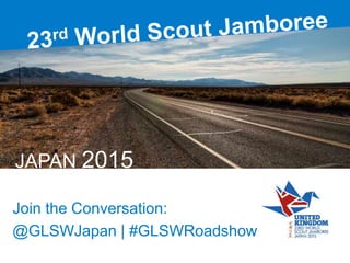 23rd World Scout Jamboree
Join the Conversation:
@GLSWJapan | #GLSWRoadshow
JAPAN 2015
 