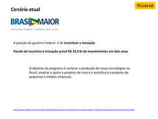 A posição do governo Federal é de incentivar a inovação:
Pacote de incentivo à inovação prevê R$ 32,9 bi de investimentos em dois anos
O objetivo do programa é acelerar a produção de novas tecnologias no
Brasil, ampliar o apoio a projetos de risco e a assistência a projetos de
pequenas e médias empresas.
http://www1.folha.uol.com.br/mercado/1246126-pacote-de-incentivo-a-inovacao-preve-r-329-bi-de-investimentos-em-dois-anos.shtml
Cenário atual
 
