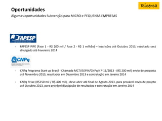 Algumas oportunidades Subvenção para MICRO e PEQUENAS EMPRESAS
Oportunidades
- FAPESP PIPE (Fase 1 - R$ 200 mil / Fase 2 - R$ 1 milhão) – inscrições até Outubro 2013, resultado será
divulgado até Fevereiro 2014
- CNPq Programa Start up Brasil - Chamada MCTI/SEPIN/CNPq N º 11/2013 - (R$ 200 mil) envio de proposta
até Novembro 2013, resultados em Dezembro 2013 e contratação em Janeiro 2014
- CNPq RHae (R$150 mil / R$ 400 mil) - deve abrir até final de Agosto 2013, para provável envio de projeto
até Outubro 2013, para provável divulgação de resultados e contratação em Janeiro 2014
 