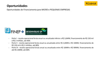 Oportunidades de Financiamento para MICRO e PEQUENAS EMPRESAS
Oportunidades
- Porte I - receita operacional bruta anual ou anualizada inferior a R$ 3,6MM, financiamento de R$ 150 mil
à R$ 2 milhões, até 90%
- Porte II - receita operacional bruta anual ou anualizada entre R$ 3,6MM e R$ 16MM, financiamento de
R$ 150 mil à R$ 2 milhões, até 80%
- Porte III - receita operacional bruta anual ou anualizada entre R$ 16MM e R$ 90MM, financiamento de
até R$ 10MM, até 80%
 