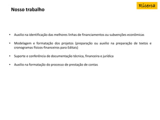 Nosso trabalho
• Auxilio na identificação das melhores linhas de financiamentos ou subvenções econômicas
• Modelagem e formatação dos projetos (preparação ou auxilio na preparação de textos e
cronogramas físicos-financeiros para Editais)
• Suporte e conferência de documentação técnica, financeira e jurídica
• Auxilio na formatação do processo de prestação de contas
 