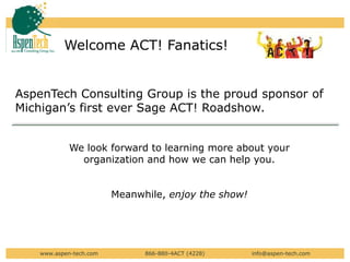 Welcome ACT! Fanatics!  AspenTech Consulting Group is the proud sponsor of Michigan’s first ever Sage ACT! Roadshow. We look forward to learning more about your organization and how we can help you.   Meanwhile, enjoy the show! www.aspen-tech.com                        866-880-4ACT (4228)                         info@aspen-tech.com 