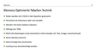 9Digicomp
Memory Optimierte Tabellen Technik
 Daten werden als C-DLLS in den Speicher gestreamt
 Persistiert als Filestream oder non durable
 Werden mit Hash Indexen indexiert
 Abfrage per TSQL
 Nicht alle Datentypen sind unterstützt ( nicht erlaubte z.B. Text, Image, nvarchar(max))
 Keine Identity Columns
 Keine Foreign Key Constraints
 Locking muss berücksichtigt werden
 