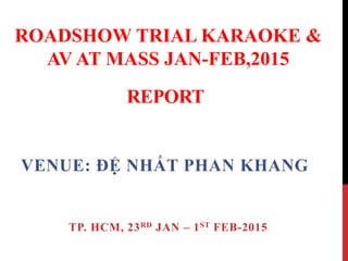 REPORT
VENUE: ĐỆ NHẤT PHAN KHANG
TP. HCM, 23RD JAN – 1ST FEB-2015
ROADSHOW TRIAL KARAOKE &
AV AT MASS JAN-FEB,2015
 