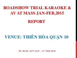 REPORT
VENUE: THIÊN HÒA QUẬN 10
TP. HCM, 23RD JAN – 1ST FEB-2015
ROADSHOW TRIAL KARAOKE &
AV AT MASS JAN-FEB,2015
 