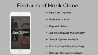 Features of Honk Clone
➢ Real Time Tracking
➢ Book now or later
➢ Payment Option
➢ Multiple language and currency
➢ Search Options Available
➢ Confirm dispatch and tracking
➢ Ratings / Reviews/ Feedback
 