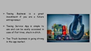 ➢ Towing Business is a great
investment if you are a future
entrepreneur.
➢ Towing Service App is simple to
use and can be easily accessed in
case of flat tires, stuck in ditch.
➢ Tow Truck business is going strong
in the app market.
 