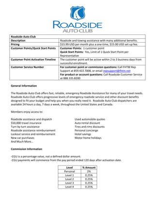  




                                                                          
Roadside Auto Club 
Description                            Roadside and towing assistance with many additional benefits. 
Pricing                                $15.99 USD per month plus a one‐time, $15.00 USD set‐up fee. 
Customer Points/Quick Start Points     Customer Points:  1 customer point 
                                       Quick Start Points:  Yes, Limit of 1 Quick Start Point per 
                                       Representative 
Customer Point Activation Timeline     The customer point will be active within 2 to 3 business days from 
                                       successful enrollment.  
Customer Service Number                For customer point or commission questions: Call FHTM Rep 
                                       Support at 859.422.7008, or email repsupport@fhtm.net 
                                       For product or account questions: Call Roadside Customer Service 
                                       at 888.335.8200 
 
General Information 
 
The Roadside Auto Club offers fast, reliable, emergency Roadside Assistance for many of your travel needs.  
Roadside Auto Club offers progressive levels of emergency roadside service and other discount benefits 
designed to fit your budget and help you when you really need it.  Roadside Auto Club dispatchers are 
available 24 hours a day, 7 days a week, throughout the United States and Canada. 
 
Members enjoy access to: 
 
Roadside assistance and dispatch                      Used automobile quotes 
$50,000 travel insurance                              Auto rental discount 
Turn by turn assistance                               Tires and rims discounts 
Roadside assistance reimbursement                     Personal concierge 
Lockout service and reimbursement                     Hotel savings 
New car purchases                                     Motor home holidays 
And Much More… 
 
Commission Information 
 
‐CGU is a percentage value, not a defined dollar amount.  
‐CGU payments will commence from the pay period ended 120 days after activation date. 
 
                                               Level         % Amount
                                            Personal             2% 
                                             Level 1           0.25% 
                                             Level 2           0.25%
                                             Level 3           0.25%
                                             Level 4           0.25%
 