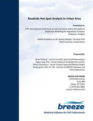 Modeling Software for EHS Professionals
Roadside Hot-Spot Analysis in Urban Area
Prepared By:
Brian Holland – Senior Scientific Specialist/Meteorologist
Qiguo Jing, PhD – Senior Software Developer/Consultant
Tiffany Stefanescu - Senior Product Specialist/Meteorologist
Weiping Dai, PhD, PE, CM - Director of BREEZE Software and
China Operations
BREEZE SOFTWARE
12770 Merit Drive
Suite 900
Dallas, TX 75251
+1 (972) 661-8881
breeze-software.com
Presented at:
17th International Conference on Harmonisation within Atmospheric
Dispersion Modelling for Regulatory Purposes
Budapest, Hungary
AWMA Guideline on Air Quality Models: The New Path
North Carolina, United States
 