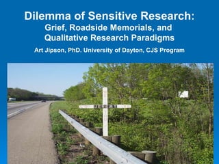Dilemma of Sensitive Research: Grief, Roadside Memorials, and  Qualitative Research Paradigms Art Jipson, PhD. University of Dayton, CJS Program 