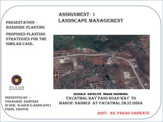Assignment- 1
LANDSCAPE MANAGEMENT
Presented By :-
Yoganand Ramteke
III SEM, M.Arch (Landscape)
PIADS, Nagpur
Asst. Ar. Parag Sarwate
Presentation -
ROADSIDE PLANTING
GOOGLE SATELITE IMAGE SHOWING-
YAVATMAL BAY PASS ROAD WAY TO
MAHUR- NADHED AT YAVATMAL {M.S} India
Proposed planting
strategies for the
similar case.
 