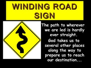 WINDING ROADWINDING ROAD
SIGNSIGN
The path to whereverThe path to wherever
wewe aarree led is hardlyled is hardly
ever straight.ever straight.
God takes us toGod takes us to
several other placesseveral other places
along the way toalong the way to
prepare usprepare us toto reachreach
our destination...our destination...
 