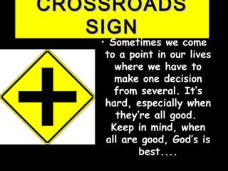 CROSSROADSCROSSROADS
SIGNSIGN
• Sometimes we comeSometimes we come
to a point in our livesto a point in our lives
where we have towhere we have to
make one decisionmake one decision
from several. It’sfrom several. It’s
hard, especially whenhard, especially when
they’re all good.they’re all good.
Keep in mind, whenKeep in mind, when
all are good, God’s isall are good, God’s is
best....best....
 