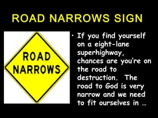 ROAD NARROWS SIGNROAD NARROWS SIGN
• If you find yourselfIf you find yourself
on a eight-laneon a eight-lane
superhighway,superhighway,
chances are you’re onchances are you’re on
the road tothe road to
destruction. Thedestruction. The
road to God is veryroad to God is very
narrow andnarrow and we needwe need
to fit ourselves into fit ourselves in ……
 