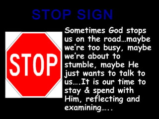 STOP SIGNSTOP SIGN
Sometimes God stopsSometimes God stops
us on the road…maybeus on the road…maybe
we’re too busy, maybewe’re too busy, maybe
we’re about towe’re about to
stumble, maybe Hestumble, maybe He
just wants to talk tojust wants to talk to
us….It is our time tous….It is our time to
stay & spend withstay & spend with
Him, reflecting andHim, reflecting and
examining…..examining…..
 