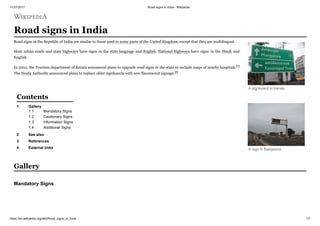 11/27/2017 Road signs in India - Wikipedia
https://en.wikipedia.org/wiki/Road_signs_in_India 1/7
Road signs in India
Road signs in the Republic of India are similar to those used in some parts of the United Kingdom, except that they are multilingual.
Most urban roads and state highways have signs in the state language and English. National highways have signs in the Hindi and
English.
In 2012, the Tourism department of Kerala announced plans to upgrade road signs in the state to include maps of nearby hospitals.[1]
The Noida Authority announced plans to replace older signboards with new fluorescent signage.[2]
1 Gallery
1.1 Mandatory Signs
1.2 Cautionary Signs
1.3 Information Signs
1.4 Additional Signs
2 See also
3 References
4 External links
A signboard in Kerala
A sign in Bangalore
Contents
Gallery
Mandatory Signs
 