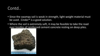 Contd..
• Since the swampy soil is weak in strength, light weight material must
be used . Cinder* is a good solution.
• Where the soil is extremely soft, it may be feasible to take the road
over trestles of reinforced cement concrete resting on deep piles.
 