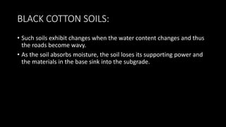 BLACK COTTON SOILS:
• Such soils exhibit changes when the water content changes and thus
the roads become wavy.
• As the soil absorbs moisture, the soil loses its supporting power and
the materials in the base sink into the subgrade.
 