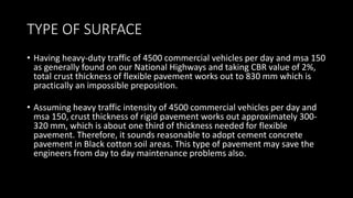 TYPE OF SURFACE
• Having heavy-duty traffic of 4500 commercial vehicles per day and msa 150
as generally found on our National Highways and taking CBR value of 2%,
total crust thickness of flexible pavement works out to 830 mm which is
practically an impossible preposition.
• Assuming heavy traffic intensity of 4500 commercial vehicles per day and
msa 150, crust thickness of rigid pavement works out approximately 300-
320 mm, which is about one third of thickness needed for flexible
pavement. Therefore, it sounds reasonable to adopt cement concrete
pavement in Black cotton soil areas. This type of pavement may save the
engineers from day to day maintenance problems also.
 