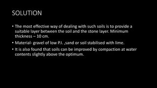 SOLUTION
• The most effective way of dealing with such soils is to provide a
suitable layer between the soil and the stone layer. Minimum
thickness – 10 cm.
• Material- gravel of low P.I. ,sand or soil stabilised with lime.
• It is also found that soils can be improved by compaction at water
contents slightly above the optimum.
 