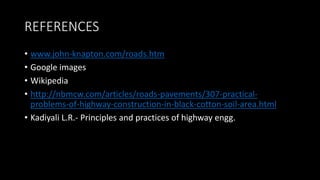 REFERENCES
• www.john-knapton.com/roads.htm
• Google images
• Wikipedia
• http://nbmcw.com/articles/roads-pavements/307-practical-
problems-of-highway-construction-in-black-cotton-soil-area.html
• Kadiyali L.R.- Principles and practices of highway engg.
 
