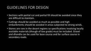 GUIDELINES FOR DESIGN
• Sections with partial cut and partial fill should be avoided since they
are difficult to maintain.
• Cuttings should be avoided as much as possible and high
embankments should be avoided in areas subjected to strong winds.
• Stones are rare in the desert regions so specifications involving locally
available materials (though of low grade) must be included. Gravel
and dhandla can be used for base course and for surface course in
secondary roads.
 