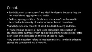 Contd.
• Sand-bitumen base courses* are ideal for deserts because they do
not need stone aggregates and water.
• Built-up spray grout# and Dry bound macadam^ can be used in
deserts due to scarcity of water for water bound macadam.
*Sand bitumen mix consists of sand, binder(bitumen) and filler.
#This technique consists of two layer composite construction of
crushed coarse aggregate with application of bituminous binder after
each layer and aggregate on the top of second layer.
^Dry bound macadam refers to roadbase material in which unbound
stones are compacted in a dry state .
 