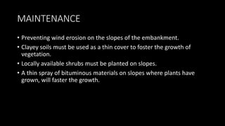MAINTENANCE
• Preventing wind erosion on the slopes of the embankment.
• Clayey soils must be used as a thin cover to foster the growth of
vegetation.
• Locally available shrubs must be planted on slopes.
• A thin spray of bituminous materials on slopes where plants have
grown, will faster the growth.
 
