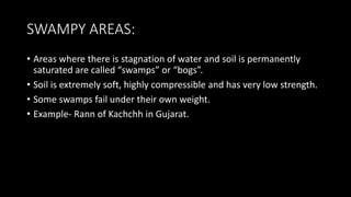 SWAMPY AREAS:
• Areas where there is stagnation of water and soil is permanently
saturated are called “swamps” or “bogs”.
• Soil is extremely soft, highly compressible and has very low strength.
• Some swamps fail under their own weight.
• Example- Rann of Kachchh in Gujarat.
 